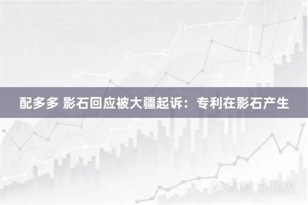配多多 影石回应被大疆起诉：专利在影石产生