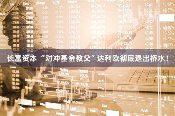 长富资本 “对冲基金教父”达利欧彻底退出桥水！