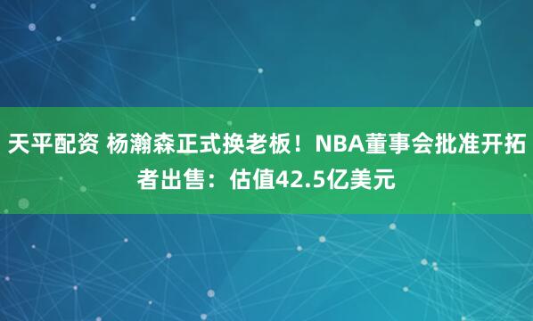天平配资 杨瀚森正式换老板！NBA董事会批准开拓者出售：估值42.5亿美元