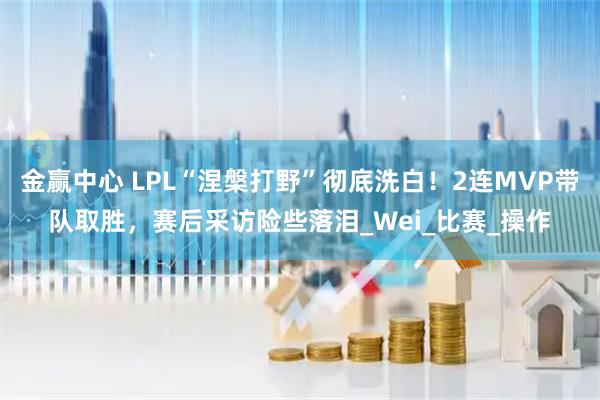 金赢中心 LPL“涅槃打野”彻底洗白！2连MVP带队取胜，赛后采访险些落泪_Wei_比赛_操作