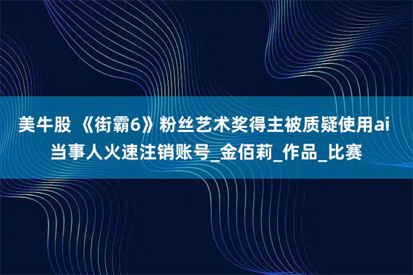 美牛股 《街霸6》粉丝艺术奖得主被质疑使用ai 当事人火速注销账号_金佰莉_作品_比赛