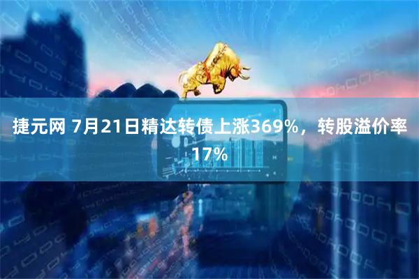 捷元网 7月21日精达转债上涨369%,转股溢价率17%