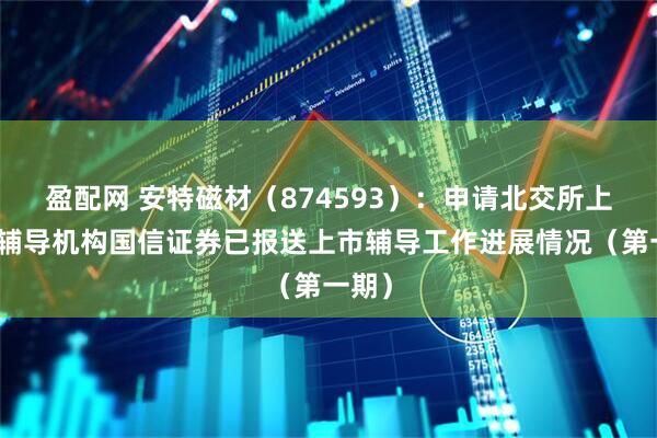 盈配网 安特磁材（874593）：申请北交所上市，辅导机构国信证券已报送上市辅导工作进展情况（第一期）