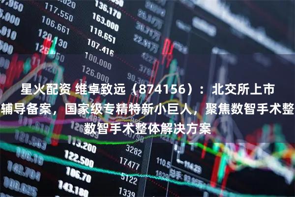 星火配资 维卓致远（874156）：北交所上市申请已完成辅导备案，国家级专精特新小巨人，聚焦数智手术整体解决方案