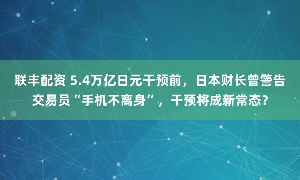 联丰配资 5.4万亿日元干预前，日本财长曾警告交易员“手机不离身”，干预将成新常态？