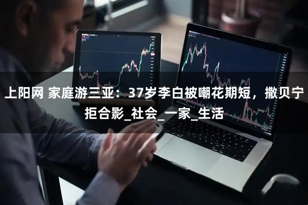 上阳网 家庭游三亚：37岁李白被嘲花期短，撒贝宁拒合影_社会_一家_生活