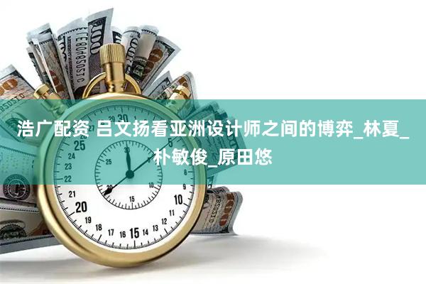 浩广配资 吕文扬看亚洲设计师之间的博弈_林夏_朴敏俊_原田悠