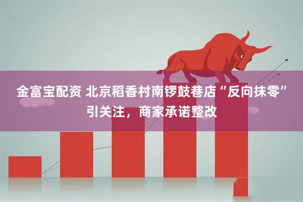 金富宝配资 北京稻香村南锣鼓巷店“反向抹零”引关注，商家承诺整改