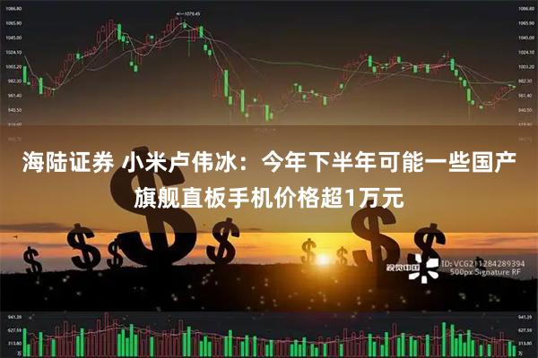 海陆证券 小米卢伟冰：今年下半年可能一些国产旗舰直板手机价格超1万元