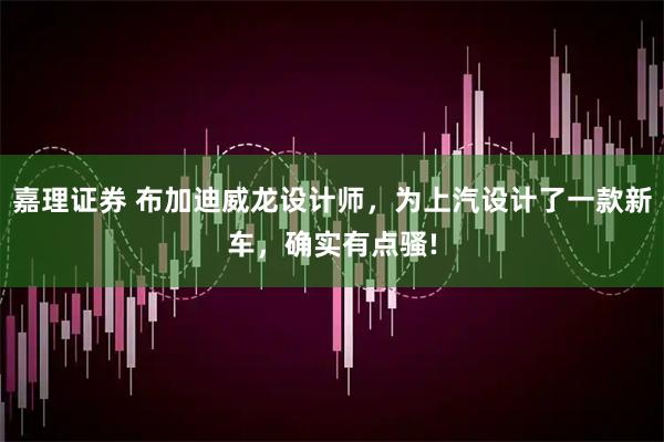 嘉理证券 布加迪威龙设计师，为上汽设计了一款新车，确实有点骚!