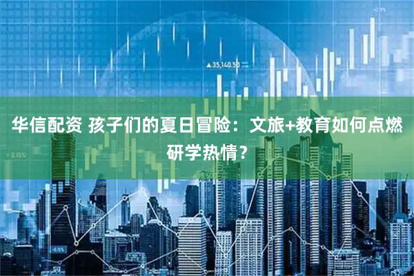 华信配资 孩子们的夏日冒险：文旅+教育如何点燃研学热情？