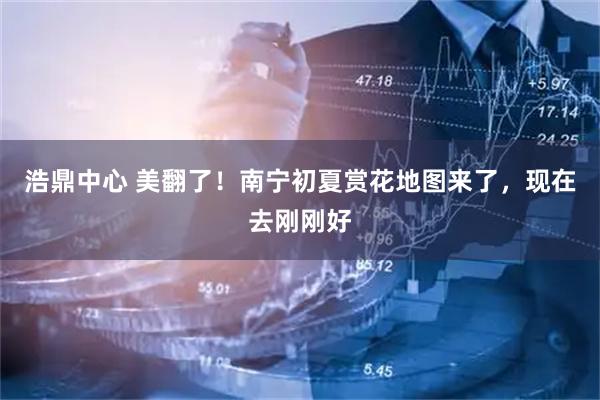 浩鼎中心 美翻了！南宁初夏赏花地图来了，现在去刚刚好