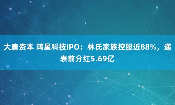 大唐资本 鸿星科技IPO：林氏家族控股近88%，递表前分红5.69亿