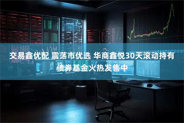 交易鑫优配 震荡市优选 华商鑫悦30天滚动持有债券基金火热发售中