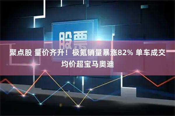 聚点股 量价齐升！极氪销量暴涨82% 单车成交均价超宝马奥迪