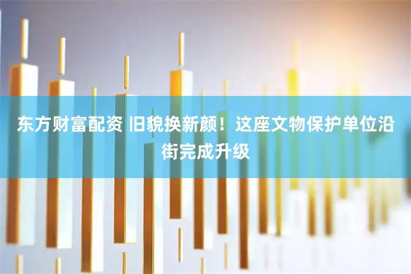 东方财富配资 旧貌换新颜！这座文物保护单位沿街完成升级