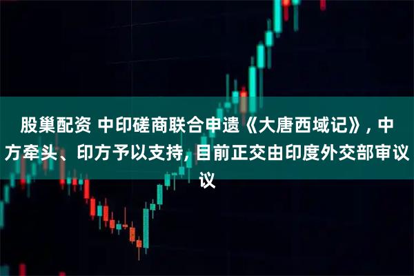 股巢配资 中印磋商联合申遗《大唐西域记》, 中方牵头、印方予以支持, 目前正交由印度外交部审议