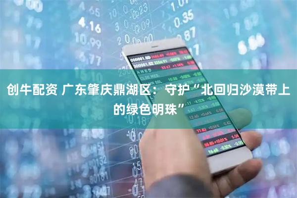 创牛配资 广东肇庆鼎湖区:守护“北回归沙漠带上的绿色明珠”