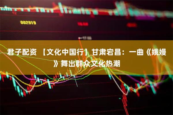 君子配资 【文化中国行】甘肃宕昌:一曲《娥嫚》舞出群众文化热潮