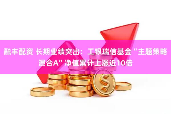融丰配资 长期业绩突出：工银瑞信基金“主题策略混合A”净值累计上涨近10倍