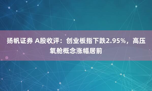 扬帆证券 A股收评：创业板指下跌2.95%，高压氧舱概念涨幅居前
