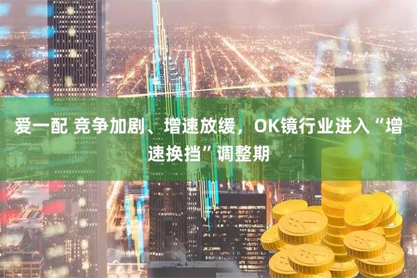 爱一配 竞争加剧、增速放缓，OK镜行业进入“增速换挡”调整期
