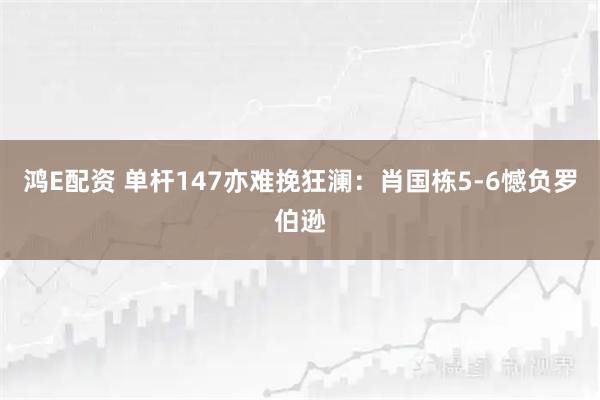 鸿E配资 单杆147亦难挽狂澜：肖国栋5-6憾负罗伯逊